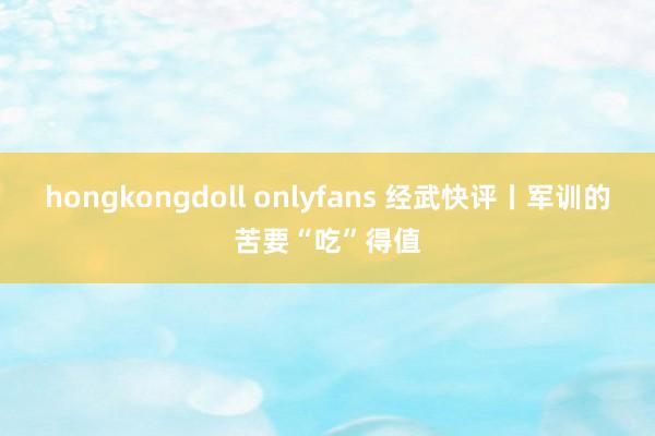 hongkongdoll onlyfans 经武快评丨军训的苦要“吃”得值