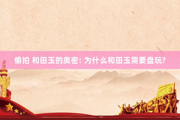 偷拍 和田玉的奥密: 为什么和田玉需要盘玩?