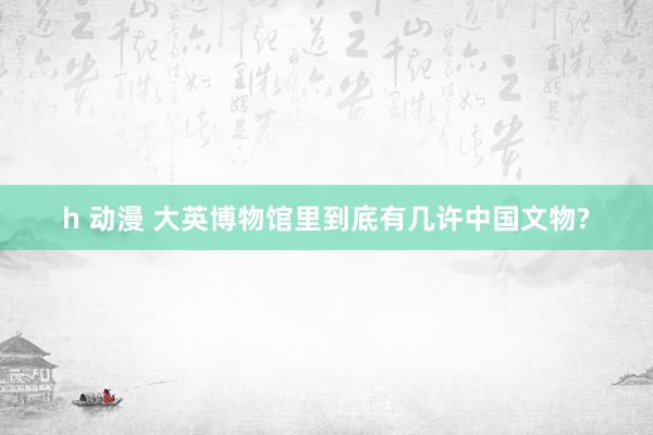h 动漫 大英博物馆里到底有几许中国文物?