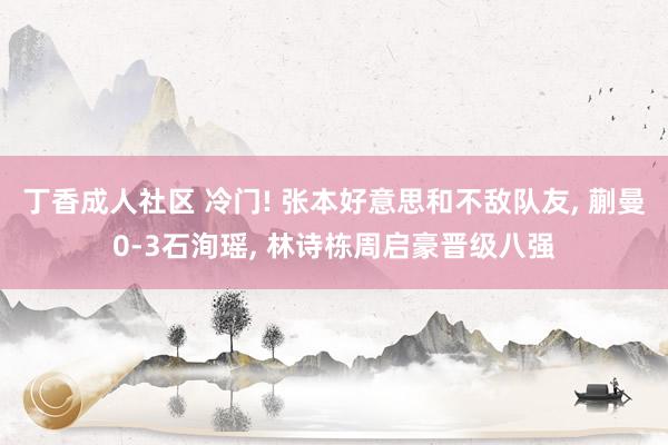 丁香成人社区 冷门! 张本好意思和不敌队友， 蒯曼0-3石洵瑶， 林诗栋周启豪晋级八强