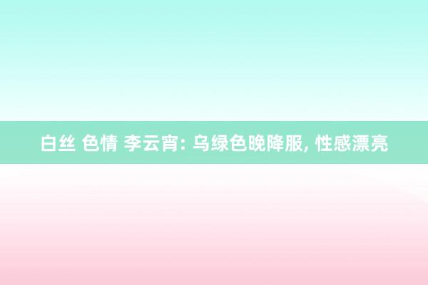 白丝 色情 李云宵: 乌绿色晚降服， 性感漂亮