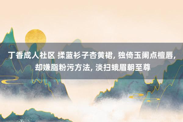 丁香成人社区 揉蓝衫子杏黄裙， 独倚玉阑点檀唇， 却嫌脂粉污方法， 淡扫蛾眉朝至尊
