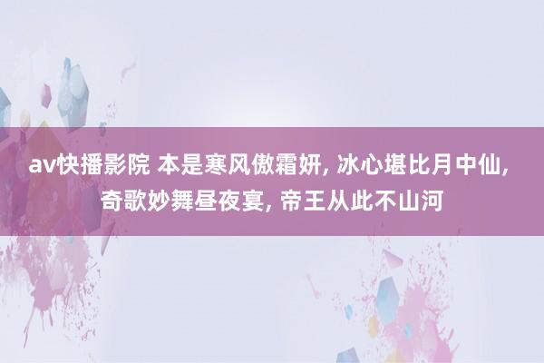 av快播影院 本是寒风傲霜妍， 冰心堪比月中仙， 奇歌妙舞昼夜宴， 帝王从此不山河