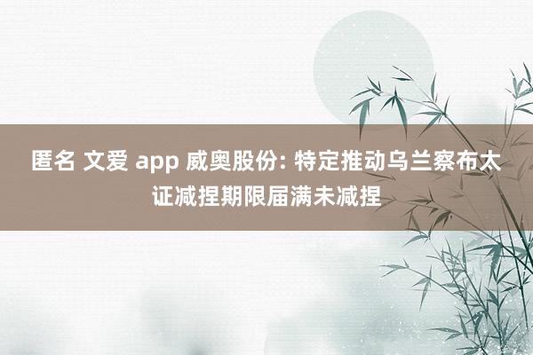匿名 文爱 app 威奥股份: 特定推动乌兰察布太证减捏期限届满未减捏