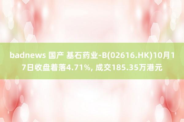 badnews 国产 基石药业-B(02616.HK)10月17日收盘着落4.71%， 成交185.35万港元