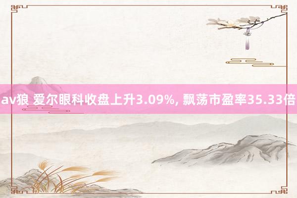 av狼 爱尔眼科收盘上升3.09%， 飘荡市盈率35.33倍