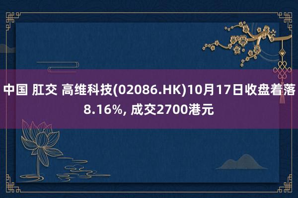 中国 肛交 高维科技(02086.HK)10月17日收盘着落8.16%， 成交2700港元