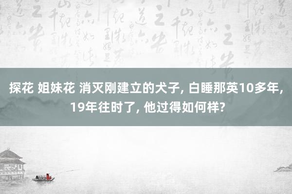 探花 姐妹花 消灭刚建立的犬子， 白睡那英10多年， 19年往时了， 他过得如何样?