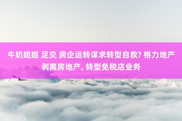 牛奶姐姐 足交 房企运转谋求转型自救? 格力地产剥离房地产， 转型免税店业务