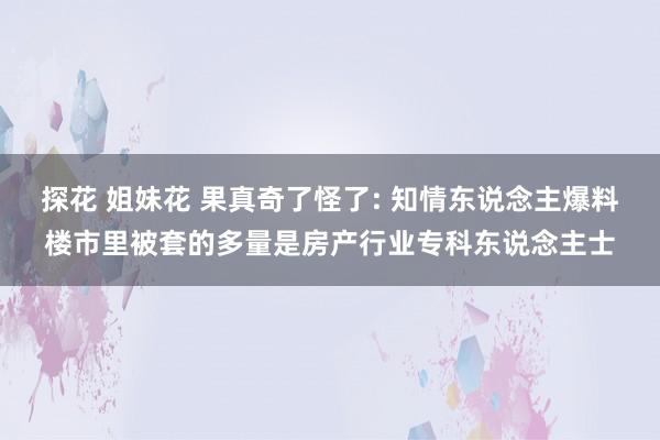 探花 姐妹花 果真奇了怪了: 知情东说念主爆料楼市里被套的多量是房产行业专科东说念主士