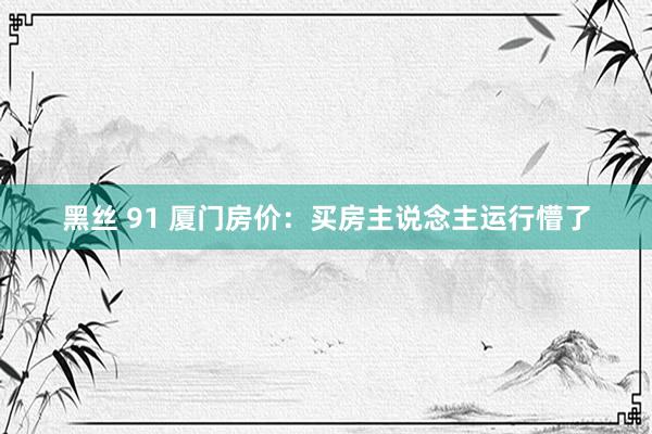 黑丝 91 厦门房价:买房主说念主运行懵了