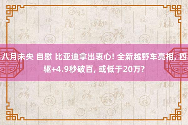 八月未央 自慰 比亚迪拿出衷心! 全新越野车亮相， 四驱+4.9秒破百， 或低于20万?