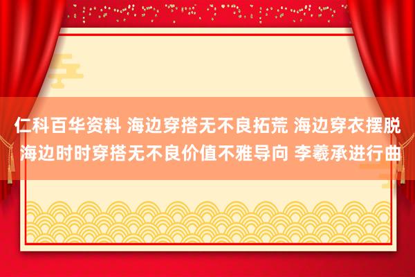 仁科百华资料 海边穿搭无不良拓荒 海边穿衣摆脱 海边时时穿搭无不良价值不雅导向 李羲承进行曲