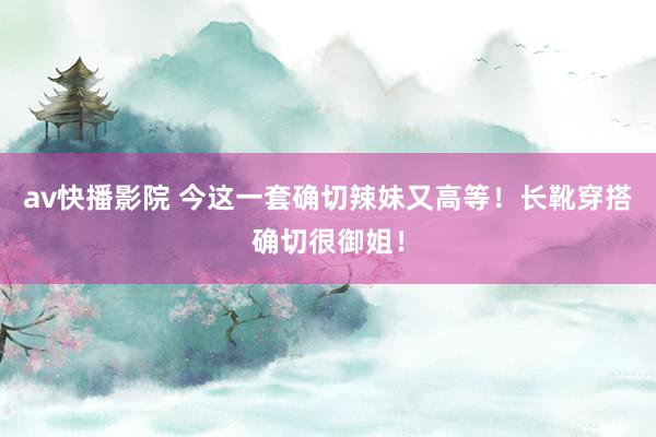 av快播影院 今这一套确切辣妹又高等！长靴穿搭确切很御姐！