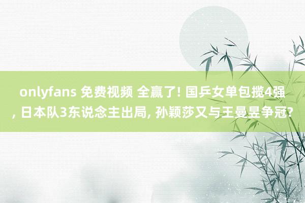 onlyfans 免费视频 全赢了! 国乒女单包揽4强， 日本队3东说念主出局， 孙颖莎又与王曼昱争冠?
