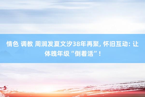 情色 调教 周润发夏文汐38年再聚， 怀旧互动: 让体魄年级“倒着活”!