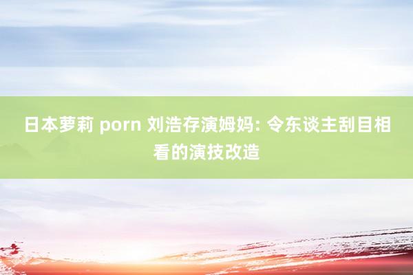日本萝莉 porn 刘浩存演姆妈: 令东谈主刮目相看的演技改造