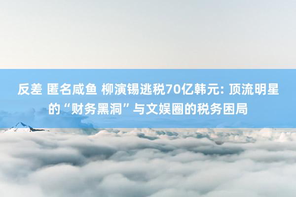 反差 匿名咸鱼 柳演锡逃税70亿韩元: 顶流明星的“财务黑洞”与文娱圈的税务困局