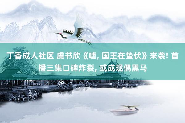 丁香成人社区 虞书欣《嘘， 国王在蛰伏》来袭! 首播三集口碑炸裂， 或成现偶黑马