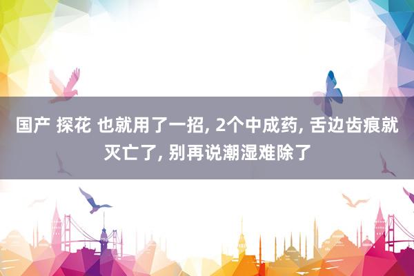 国产 探花 也就用了一招， 2个中成药， 舌边齿痕就灭亡了， 别再说潮湿难除了