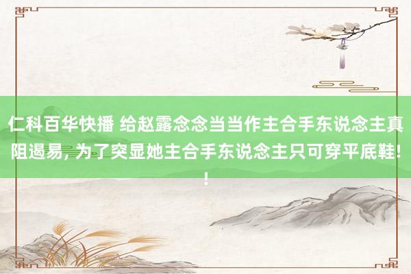 仁科百华快播 给赵露念念当当作主合手东说念主真阻遏易， 为了突显她主合手东说念主只可穿平底鞋!