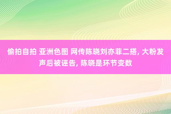 偷拍自拍 亚洲色图 网传陈晓刘亦菲二搭， 大粉发声后被诬告， 陈晓是环节变数