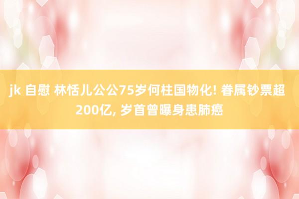 jk 自慰 林恬儿公公75岁何柱国物化! 眷属钞票超 200亿， 岁首曾曝身患肺癌