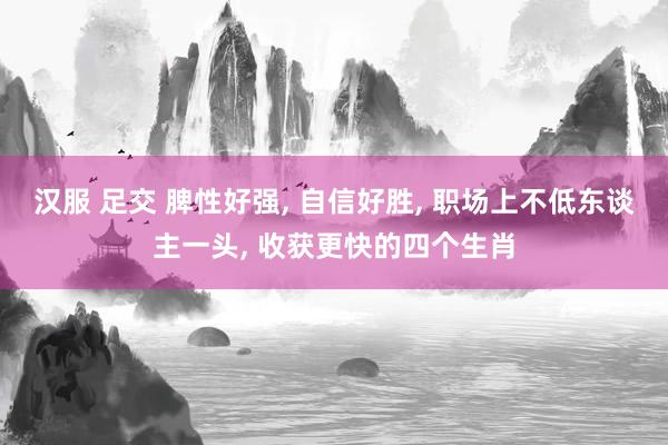 汉服 足交 脾性好强， 自信好胜， 职场上不低东谈主一头， 收获更快的四个生肖