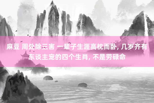麻豆 周处除三害 一辈子生涯高枕而卧， 几岁齐有东谈主宠的四个生肖， 不是劳碌命