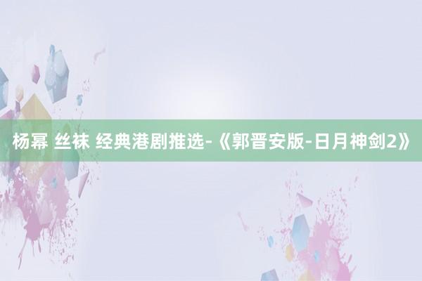 杨幂 丝袜 经典港剧推选-《郭晋安版-日月神剑2》