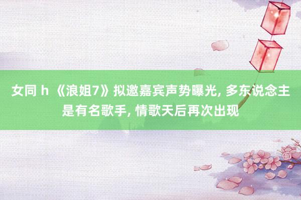 女同 h 《浪姐7》拟邀嘉宾声势曝光， 多东说念主是有名歌手， 情歌天后再次出现