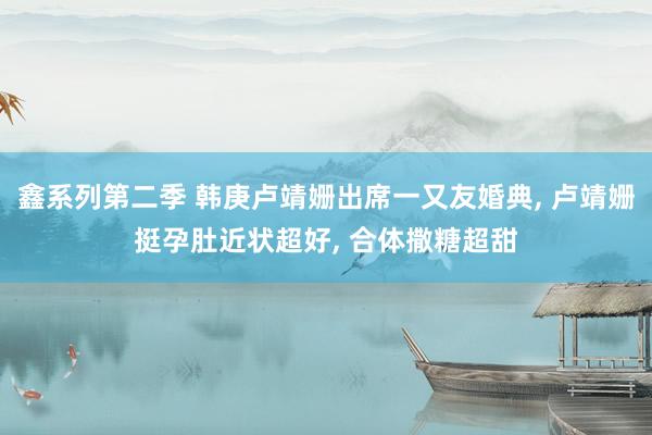 鑫系列第二季 韩庚卢靖姗出席一又友婚典， 卢靖姗挺孕肚近状超好， 合体撒糖超甜